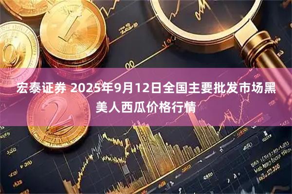 宏泰证券 2025年9月12日全国主要批发市场黑美人西瓜价格行情