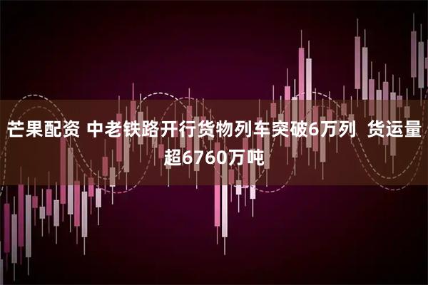 芒果配资 中老铁路开行货物列车突破6万列  货运量超6760万吨