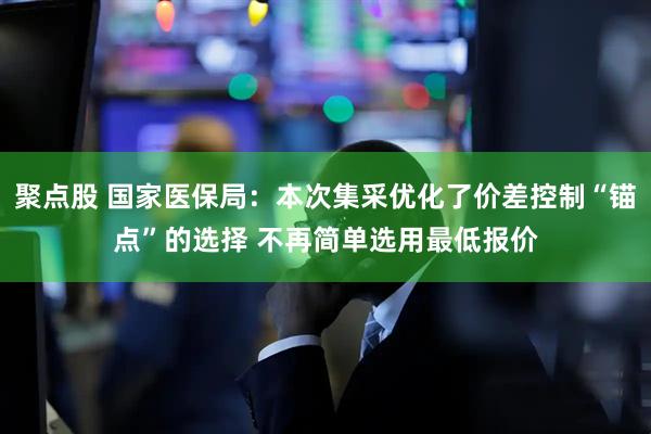 聚点股 国家医保局：本次集采优化了价差控制“锚点”的选择 不再简单选用最低报价