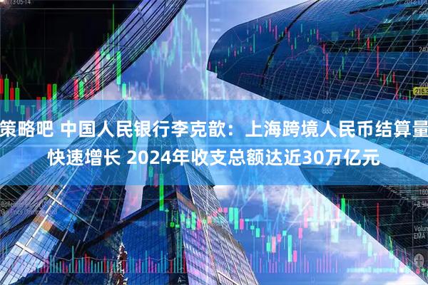 策略吧 中国人民银行李克歆：上海跨境人民币结算量快速增长 2024年收支总额达近30万亿元