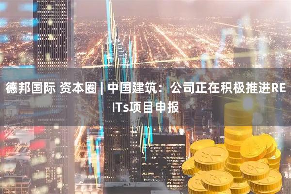 德邦国际 资本圈 | 中国建筑：公司正在积极推进REITs项目申报