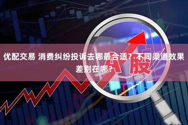 优配交易 消费纠纷投诉去哪最合适？不同渠道效果差别在哪？