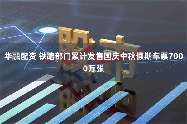 华融配资 铁路部门累计发售国庆中秋假期车票7000万张