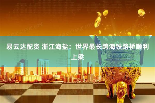 易云达配资 浙江海盐：世界最长跨海铁路桥顺利上梁