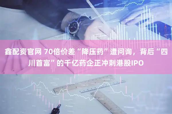 鑫配资官网 70倍价差“降压药”遭问询，背后“四川首富”的千亿药企正冲刺港股IPO