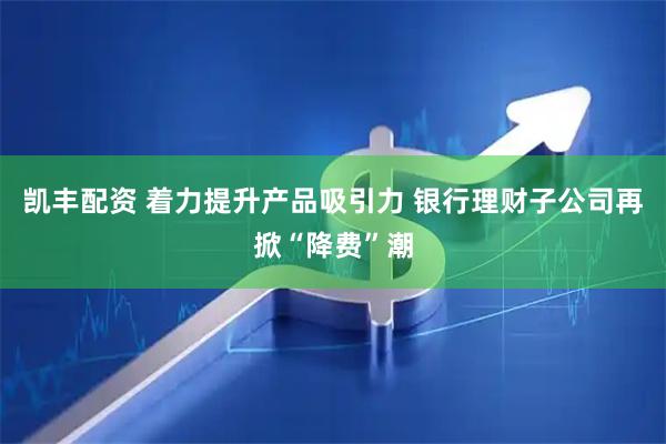 凯丰配资 着力提升产品吸引力 银行理财子公司再掀“降费”潮