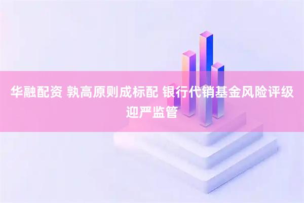 华融配资 孰高原则成标配 银行代销基金风险评级迎严监管