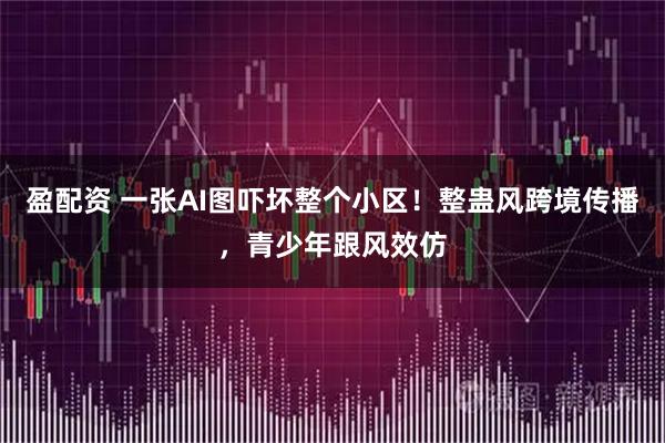 盈配资 一张AI图吓坏整个小区!整蛊风跨境传播,青少年跟风效仿