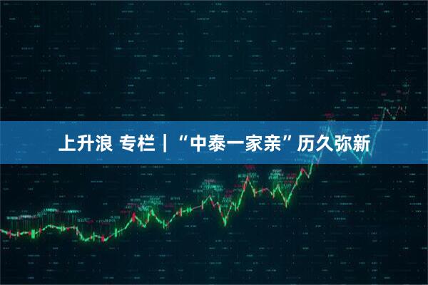 上升浪 专栏｜“中泰一家亲”历久弥新