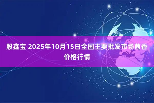 股鑫宝 2025年10月15日全国主要批发市场茴香价格行情