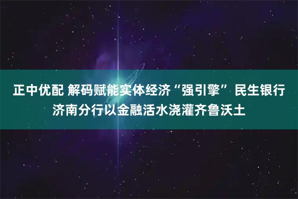 正中优配 解码赋能实体经济“强引擎” 民生银行济南分行以金融活水浇灌齐鲁沃土