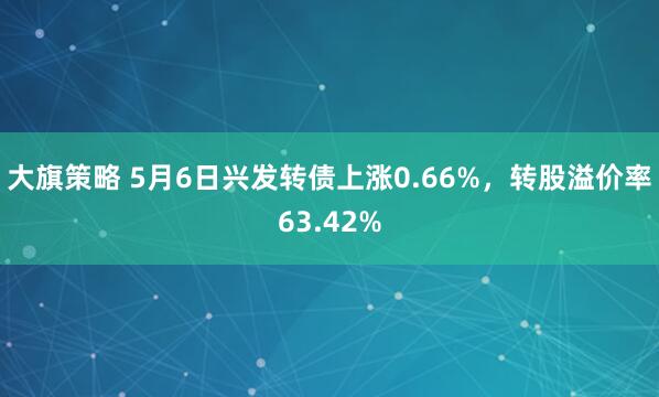 大旗策略 5月6日兴发转债上涨0.66%，转股溢价率63.42%