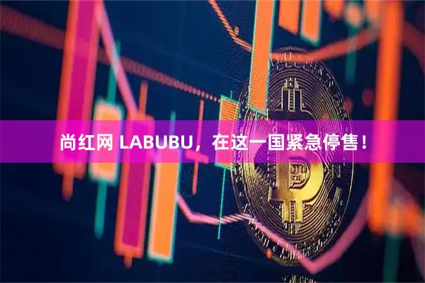 尚红网 LABUBU,在这一国紧急停售!