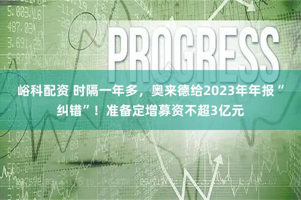 峪科配资 时隔一年多，奥来德给2023年年报“纠错”！准备定增募资不超3亿元