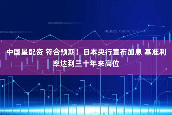 中国星配资 符合预期！日本央行宣布加息 基准利率达到三十年来高位