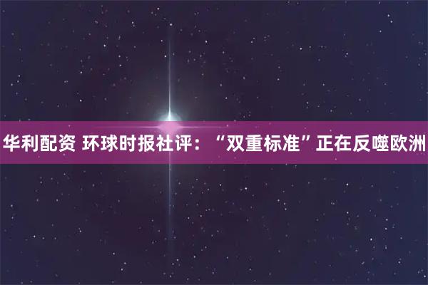华利配资 环球时报社评：“双重标准”正在反噬欧洲