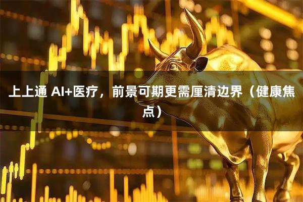 上上通 AI+医疗，前景可期更需厘清边界（健康焦点）