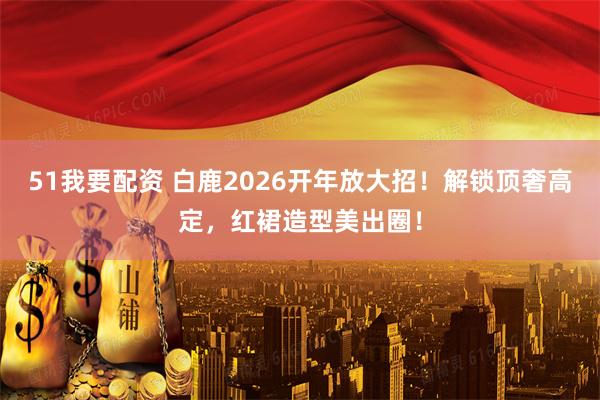 51我要配资 白鹿2026开年放大招!解锁顶奢高定,红裙造型美出圈!