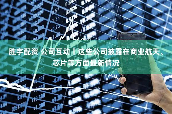 胜宇配资 公司互动丨这些公司披露在商业航天、芯片等方面最新情况