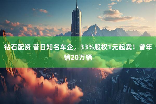 钻石配资 昔日知名车企，33%股权1元起卖！曾年销20万辆