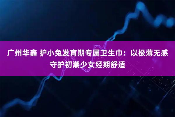 广州华鑫 护小兔发育期专属卫生巾：以极薄无感守护初潮少女经期舒适
