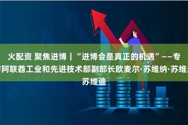火配资 聚焦进博｜“进博会是真正的机遇”——专访阿联酋工业和先进技术部副部长欧麦尔·苏维纳·苏维迪