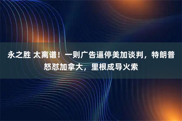 永之胜 太离谱!一则广告逼停美加谈判,特朗普怒怼加拿大,里根成导火索