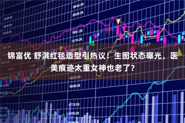 锦富优 舒淇红毯造型引热议!生图状态曝光,医美痕迹太重女神也老了?