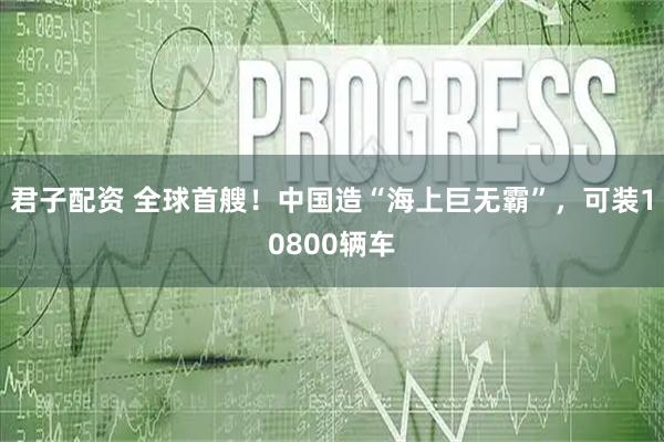 君子配资 全球首艘!中国造“海上巨无霸”,可装10800辆车