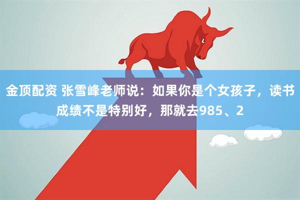 金顶配资 张雪峰老师说：如果你是个女孩子，读书成绩不是特别好，那就去985、2