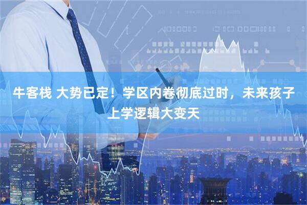 牛客栈 大势已定！学区内卷彻底过时，未来孩子上学逻辑大变天
