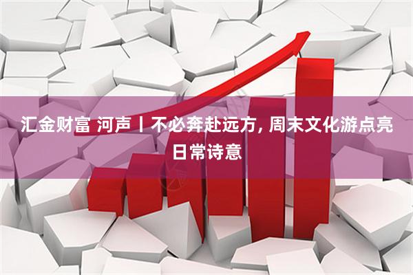 汇金财富 河声丨不必奔赴远方, 周末文化游点亮日常诗意