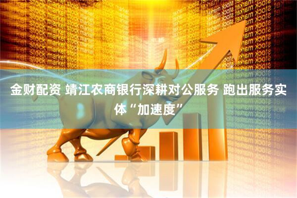 金财配资 靖江农商银行深耕对公服务 跑出服务实体“加速度”